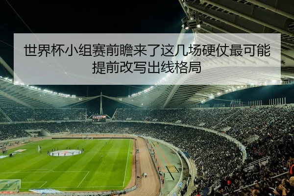 世界杯小组赛前瞻来了这几场硬仗最可能提前改写出线格局